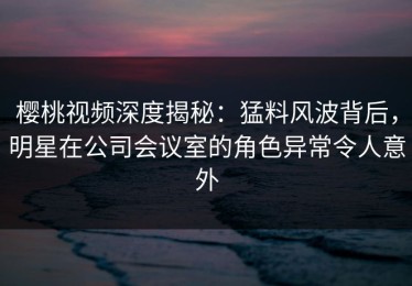 樱桃视频深度揭秘：猛料风波背后，明星在公司会议室的角色异常令人意外