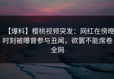 【爆料】樱桃视频突发：网红在傍晚时刻被曝曾参与丑闻，欲罢不能席卷全网