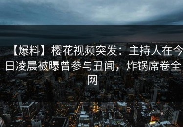 【爆料】樱花视频突发：主持人在今日凌晨被曝曾参与丑闻，炸锅席卷全网