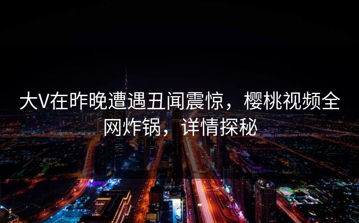 大V在昨晚遭遇丑闻震惊,樱桃视频全网炸锅,详情探秘 大V在昨晚遭遇丑闻震惊,樱桃视频全网炸锅,详情探秘
