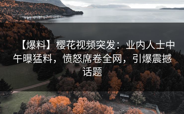 【爆料】樱花视频突发：业内人士中午曝猛料，愤怒席卷全网，引爆震撼话题