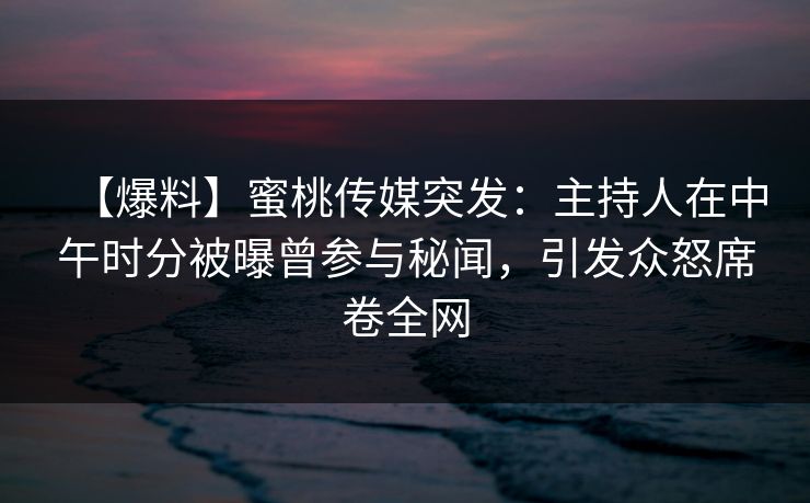 【爆料】蜜桃传媒突发：主持人在中午时分被曝曾参与秘闻，引发众怒席卷全网