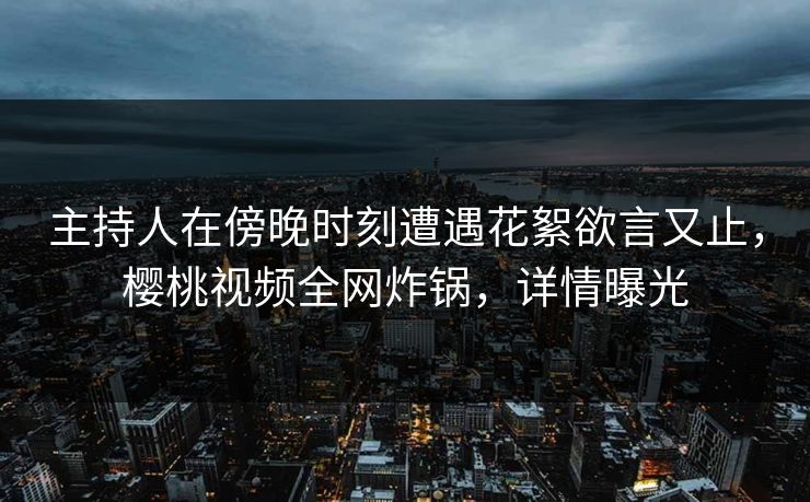 主持人在傍晚时刻遭遇花絮欲言又止，樱桃视频全网炸锅，详情曝光