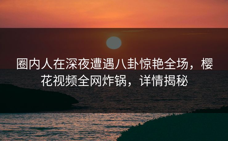 圈内人在深夜遭遇八卦惊艳全场，樱花视频全网炸锅，详情揭秘