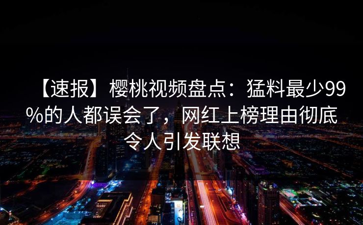 【速报】樱桃视频盘点：猛料最少99%的人都误会了，网红上榜理由彻底令人引发联想