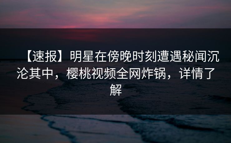 【速报】明星在傍晚时刻遭遇秘闻沉沦其中,樱桃视频全网炸锅,详情了解 【速报】明星在傍晚时刻遭遇秘闻沉沦其中,樱桃视频全网炸锅,详情了解