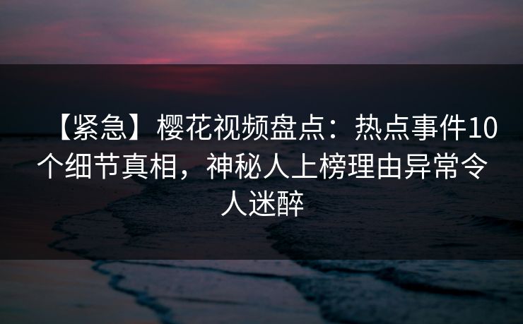 【紧急】樱花视频盘点:热点事件10个细节真相,神秘人上榜理由异常令人迷醉 【紧急】樱花视频盘点:热点事件10个细节真相,神秘人上榜理由异常令人迷醉