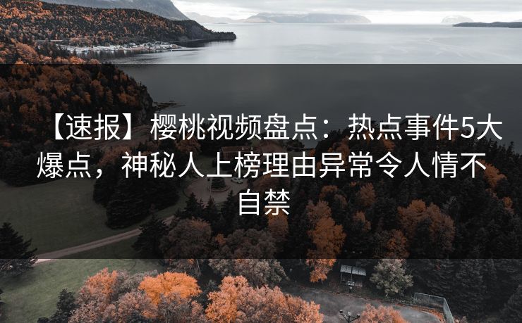 【速报】樱桃视频盘点：热点事件5大爆点，神秘人上榜理由异常令人情不自禁