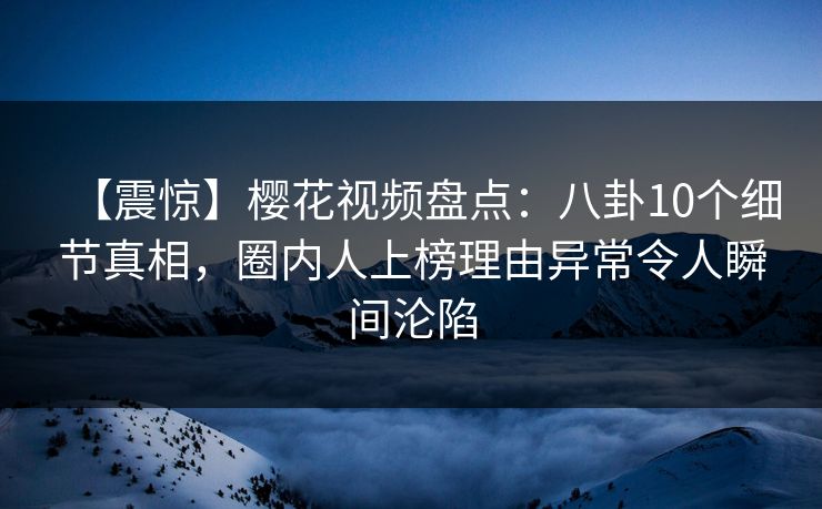 【震惊】樱花视频盘点：八卦10个细节真相，圈内人上榜理由异常令人瞬间沦陷