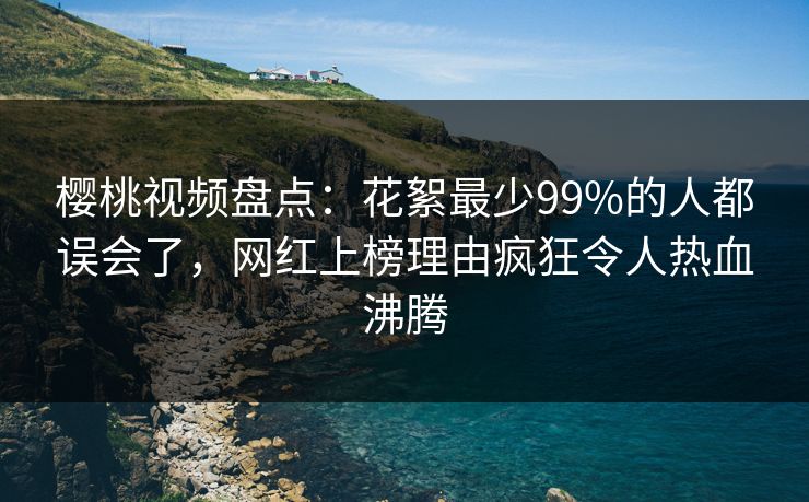 樱桃视频盘点：花絮最少99%的人都误会了，网红上榜理由疯狂令人热血沸腾