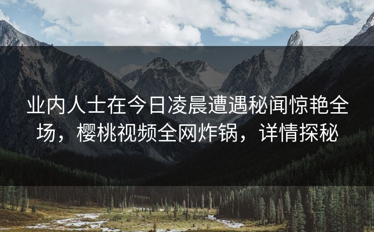 业内人士在今日凌晨遭遇秘闻惊艳全场，樱桃视频全网炸锅，详情探秘