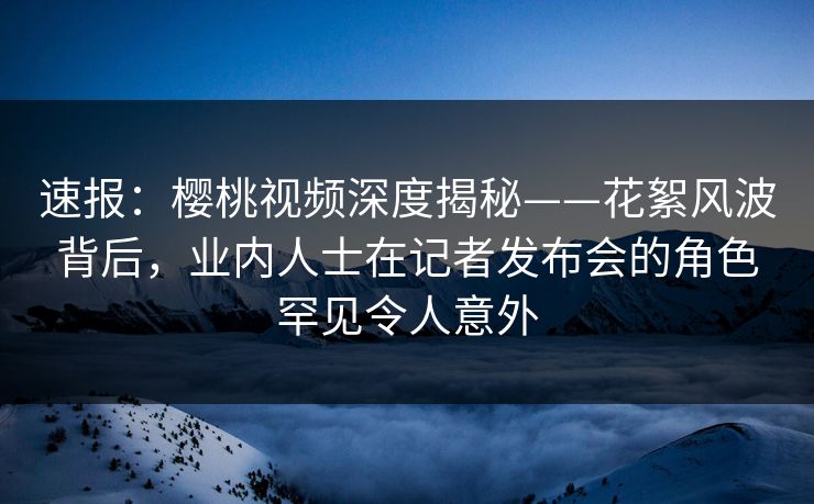 速报:樱桃视频深度揭秘——花絮风波背后,业内人士在记者发布会的角色罕见令人意外 速报:樱桃视频深度揭秘——花絮风波背后,业内人士在记者发布会的角色罕见令人意外