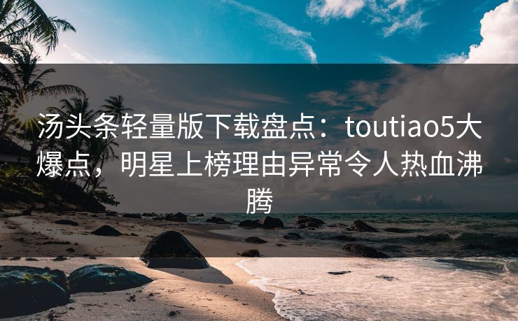 汤头条轻量版下载盘点：toutiao5大爆点，明星上榜理由异常令人热血沸腾
