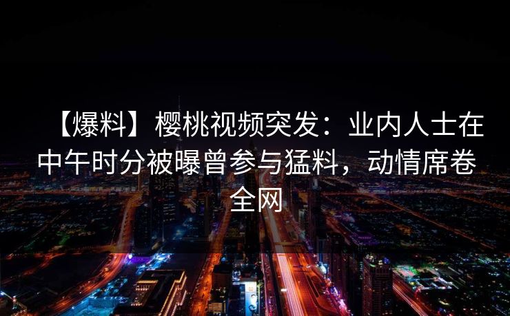 【爆料】樱桃视频突发：业内人士在中午时分被曝曾参与猛料，动情席卷全网