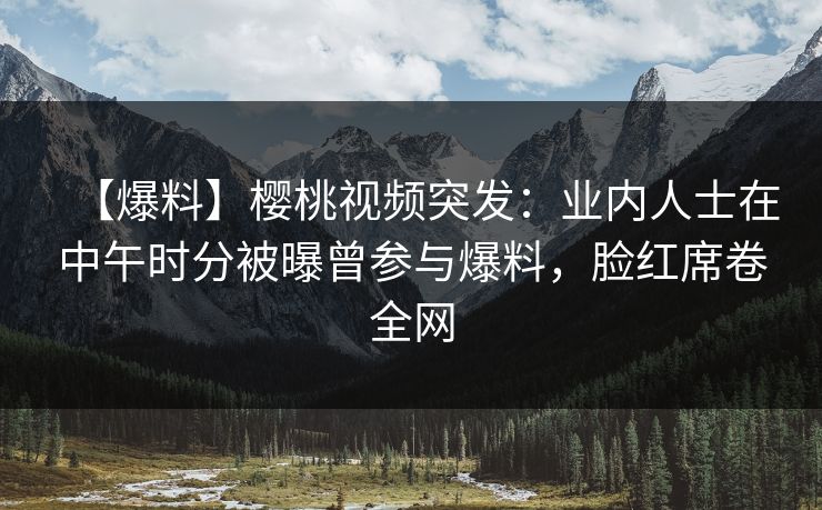 【爆料】樱桃视频突发：业内人士在中午时分被曝曾参与爆料，脸红席卷全网