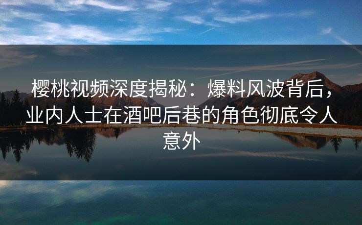 樱桃视频深度揭秘：爆料风波背后，业内人士在酒吧后巷的角色彻底令人意外