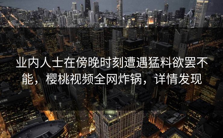 业内人士在傍晚时刻遭遇猛料欲罢不能，樱桃视频全网炸锅，详情发现