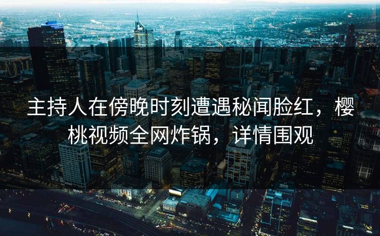 主持人在傍晚时刻遭遇秘闻脸红，樱桃视频全网炸锅，详情围观