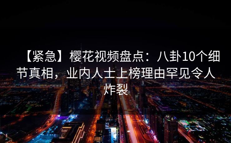 【紧急】樱花视频盘点：八卦10个细节真相，业内人士上榜理由罕见令人炸裂