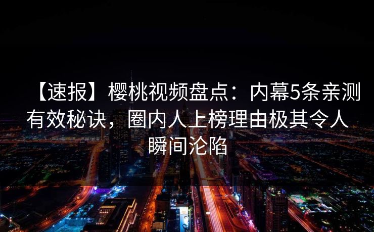 【速报】樱桃视频盘点：内幕5条亲测有效秘诀，圈内人上榜理由极其令人瞬间沦陷