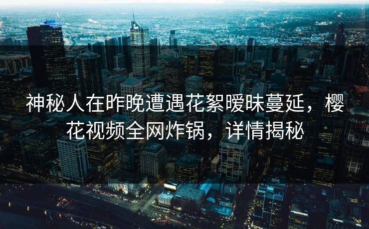 神秘人在昨晚遭遇花絮暧昧蔓延,樱花视频全网炸锅,详情揭秘 神秘人在昨晚遭遇花絮暧昧蔓延,樱花视频全网炸锅,详情揭秘