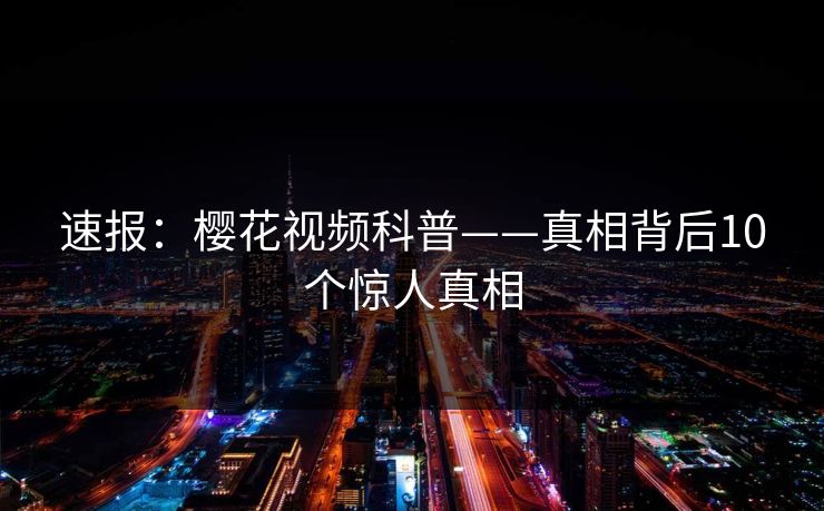 速报:樱花视频科普——真相背后10个惊人真相 速报:樱花视频科普——真相背后10个惊人真相