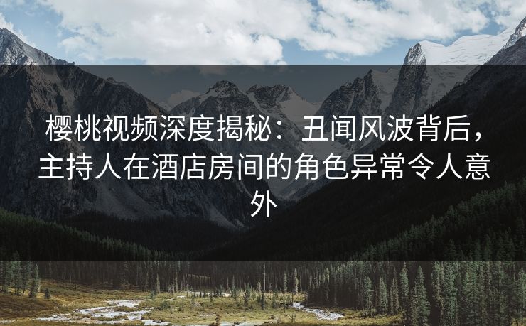 樱桃视频深度揭秘：丑闻风波背后，主持人在酒店房间的角色异常令人意外