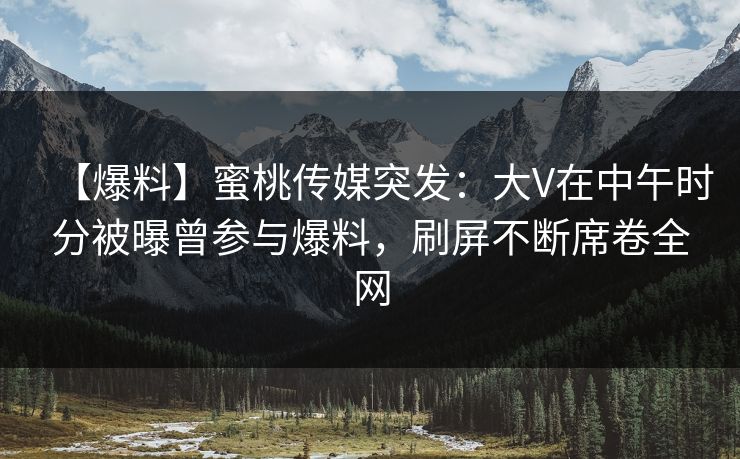 【爆料】蜜桃传媒突发：大V在中午时分被曝曾参与爆料，刷屏不断席卷全网