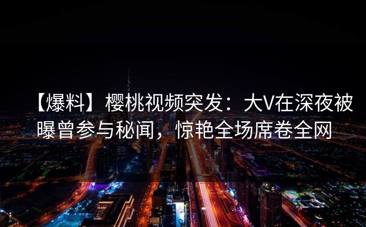 【爆料】樱桃视频突发：大V在深夜被曝曾参与秘闻，惊艳全场席卷全网