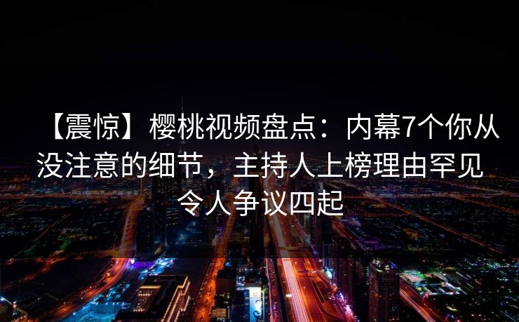 【震惊】樱桃视频盘点：内幕7个你从没注意的细节，主持人上榜理由罕见令人争议四起