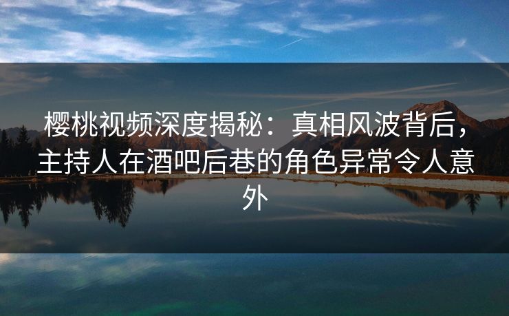 樱桃视频深度揭秘：真相风波背后，主持人在酒吧后巷的角色异常令人意外