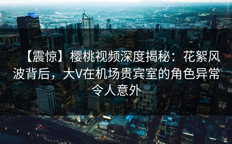 【震惊】樱桃视频深度揭秘：花絮风波背后，大V在机场贵宾室的角色异常令人意外