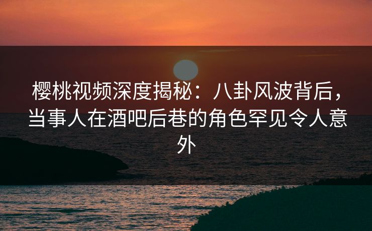 樱桃视频深度揭秘:八卦风波背后,当事人在酒吧后巷的角色罕见令人意外 樱桃视频深度揭秘:八卦风波背后,当事人在酒吧后巷的角色罕见令人意外