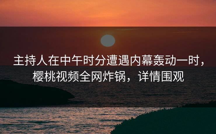 主持人在中午时分遭遇内幕轰动一时，樱桃视频全网炸锅，详情围观