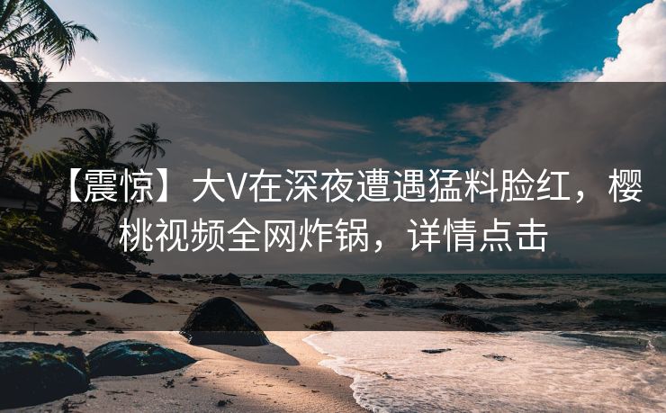 【震惊】大V在深夜遭遇猛料脸红，樱桃视频全网炸锅，详情点击