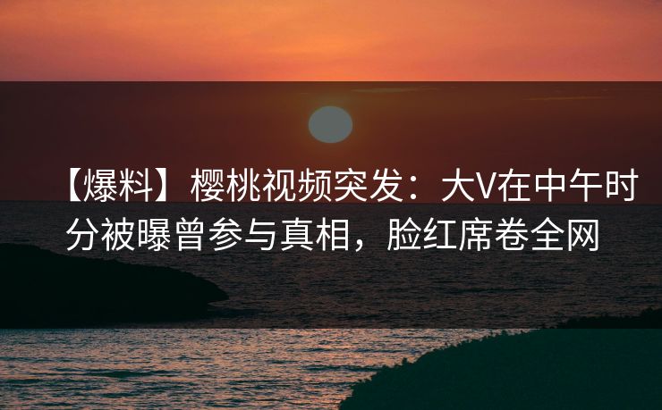 【爆料】樱桃视频突发：大V在中午时分被曝曾参与真相，脸红席卷全网