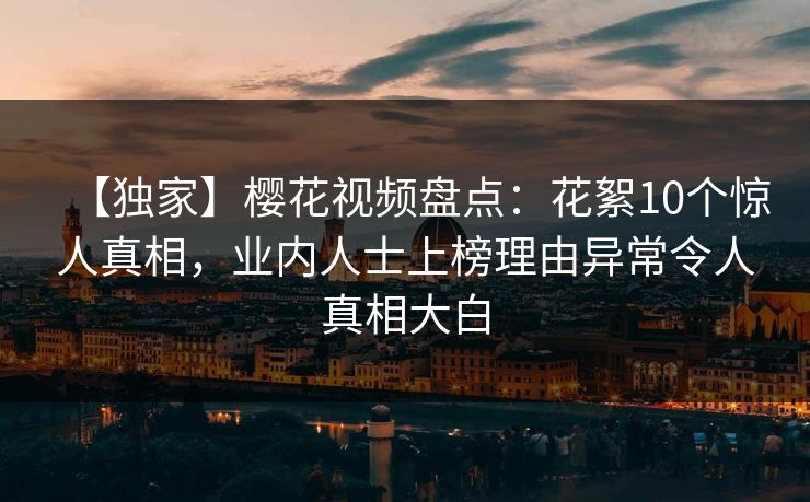 【独家】樱花视频盘点:花絮10个惊人真相,业内人士上榜理由异常令人真相大白 【独家】樱花视频盘点:花絮10个惊人真相,业内人士上榜理由异常令人真相大白