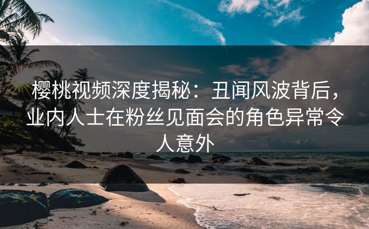 樱桃视频深度揭秘：丑闻风波背后，业内人士在粉丝见面会的角色异常令人意外
