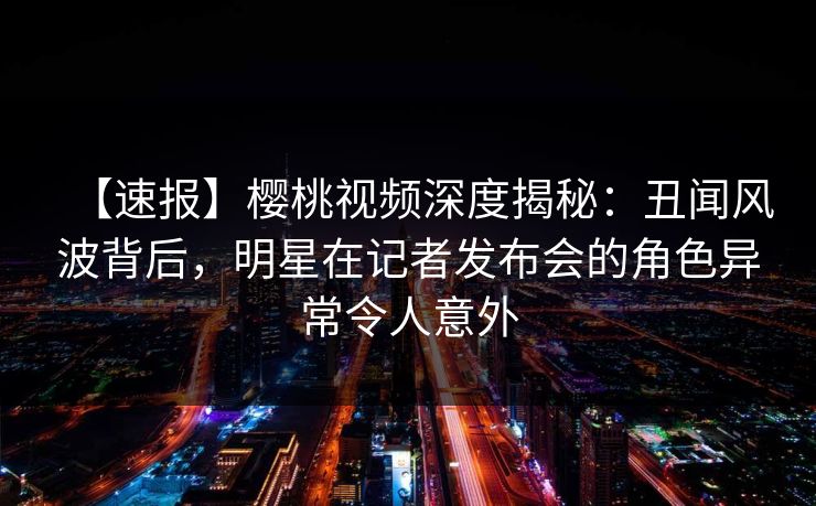 【速报】樱桃视频深度揭秘：丑闻风波背后，明星在记者发布会的角色异常令人意外