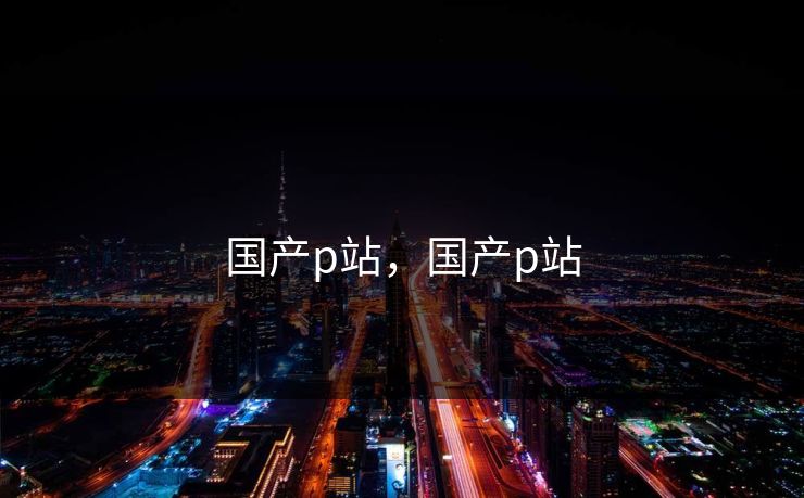 国产p站,国产p站 国产p站,国产p站