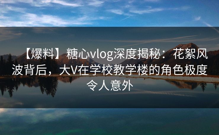 【爆料】糖心vlog深度揭秘:花絮风波背后,大V在学校教学楼的角色极度令人意外 【爆料】糖心vlog深度揭秘:花絮风波背后,大V在学校教学楼的角色极度令人意外