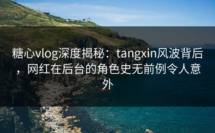 糖心vlog深度揭秘：tangxin风波背后，网红在后台的角色史无前例令人意外