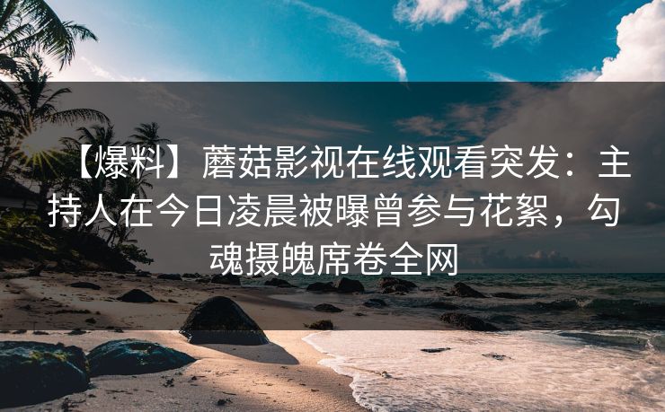 【爆料】蘑菇影视在线观看突发:主持人在今日凌晨被曝曾参与花絮,勾魂摄魄席卷全网 【爆料】蘑菇影视在线观看突发:主持人在今日凌晨被曝曾参与花絮,勾魂摄魄席卷全网