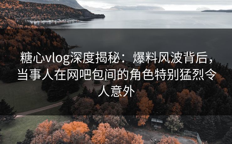 糖心vlog深度揭秘:爆料风波背后,当事人在网吧包间的角色特别猛烈令人意外 糖心vlog深度揭秘:爆料风波背后,当事人在网吧包间的角色特别猛烈令人意外