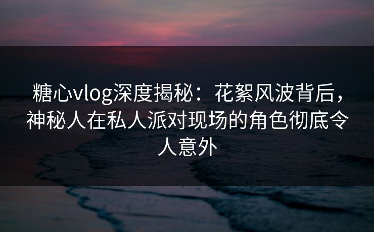糖心vlog深度揭秘：花絮风波背后，神秘人在私人派对现场的角色彻底令人意外