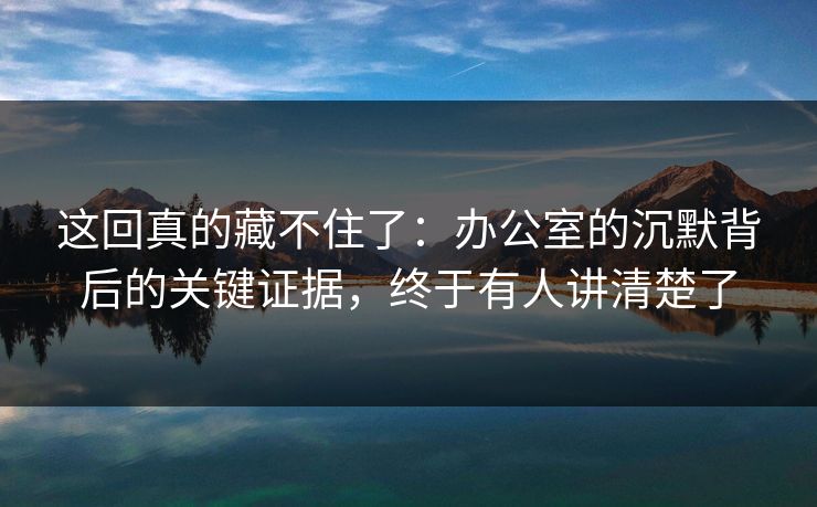 这回真的藏不住了：办公室的沉默背后的关键证据，终于有人讲清楚了