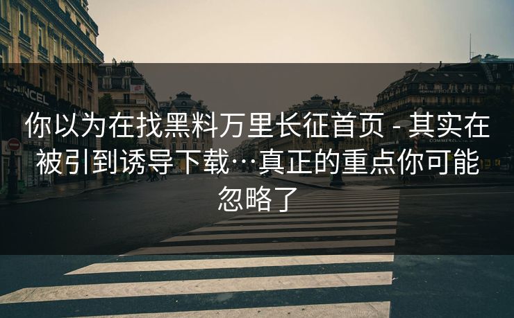 你以为在找黑料万里长征首页 - 其实在被引到诱导下载…真正的重点你可能忽略了 你以为在找黑料万里长征首页 - 其实在被引到诱导下载…真正的重点你可能忽略了