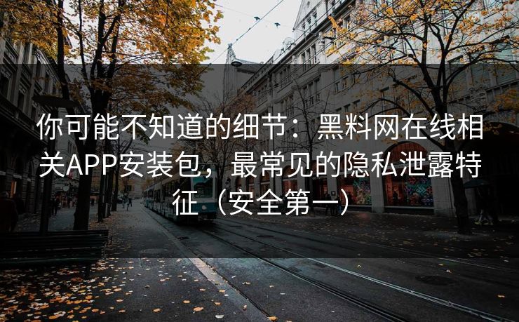 你可能不知道的细节：黑料网在线相关APP安装包，最常见的隐私泄露特征（安全第一）