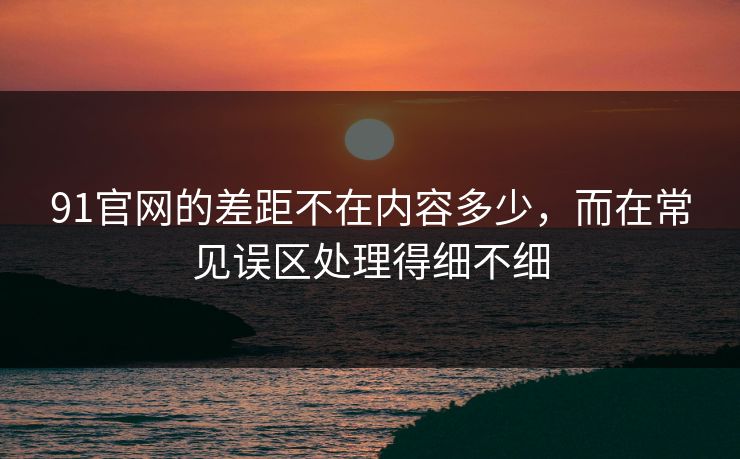 91官网的差距不在内容多少,而在常见误区处理得细不细 91官网的差距不在内容多少,而在常见误区处理得细不细
