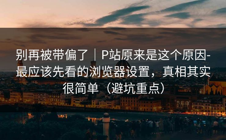 别再被带偏了|P站原来是这个原因-最应该先看的浏览器设置,真相其实很简单(避坑重点) 别再被带偏了|P站原来是这个原因-最应该先看的浏览器设置,真相其实很简单(避坑重点)